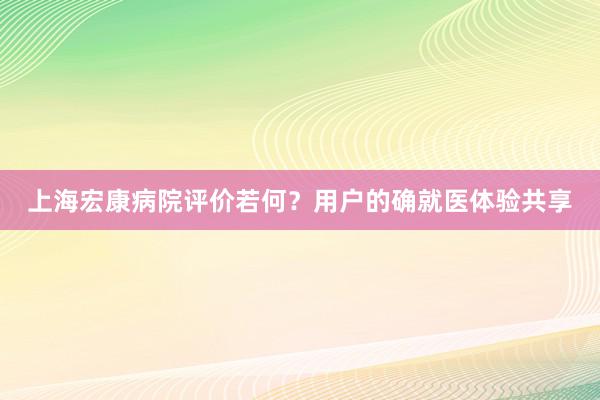 上海宏康病院评价若何？用户的确就医体验共享