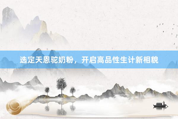 选定天恩驼奶粉，开启高品性生计新相貌